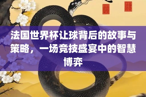 法国世界杯让球背后的故事与策略，一场竞技盛宴中的智慧博弈