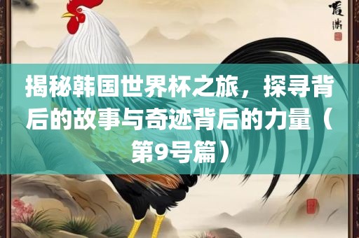 揭秘韩国世界杯之旅，探寻背后的故事与奇迹背后的力量（第9号篇）