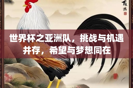 世界杯之亚洲队，挑战与机遇并存，希望与梦想同在