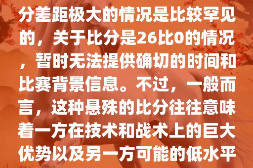 在世界杯足球比赛中，出现比分差距极大的情况是比较罕见的，关于比分是26比0的情况，暂时无法提供确切的时间和比赛背景信息。不过，一般而言，这种悬殊的比分往往意味着一方在技术和战术上的巨大优势以及另一方可能的低水平表现。