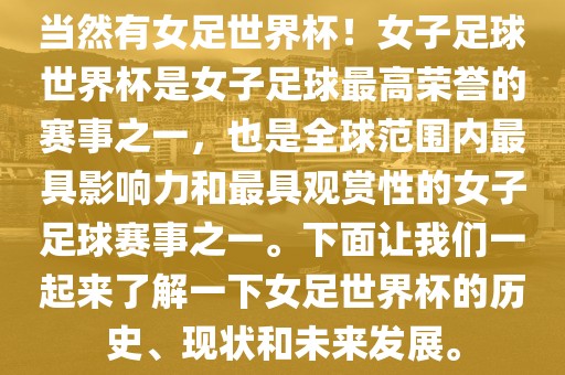 当然有女足世界杯！女子足球世界杯是女子足球最高荣誉的赛事之一，也是全球范围内最具影响力和最具观赏性的女子足球赛事之一。下面让我们一起来了解一下女足世界杯的历史、现状和未来发展。