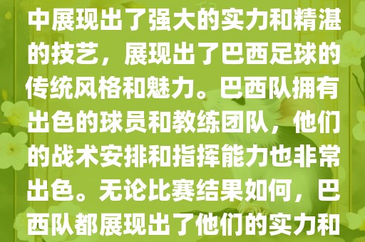 今晚的世界杯比赛中，巴西队的表现非常出色。他们在比赛中展现出了强大的实力和精湛的技艺，展现出了巴西足球的传统风格和魅力。巴西队拥有出色的球员和教练团队，他们的战术安排和指挥能力也非常出色。无论比赛结果如何，巴西队都展现出了他们的实力和潜力，为球迷们带来了精彩的比赛体验。