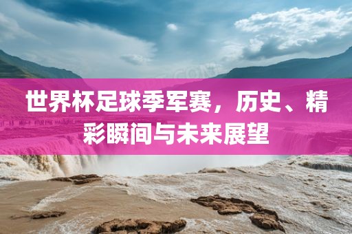 世界杯足球季军赛，历史、精彩瞬间与未来展望