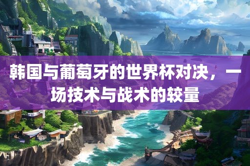 韩国与葡萄牙的世界杯对决，一场技术与战术的较量