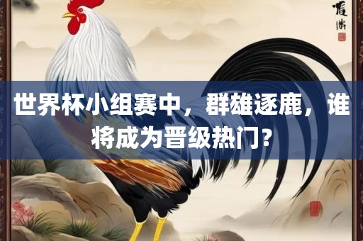 世界杯小组赛中,群雄逐鹿,谁将成为晋级热门?