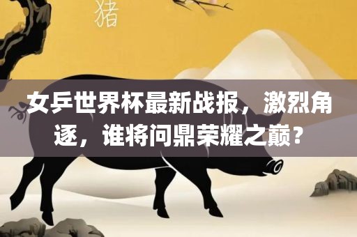 女乒世界杯最新战报，激烈角逐，谁将问鼎荣耀之巅？