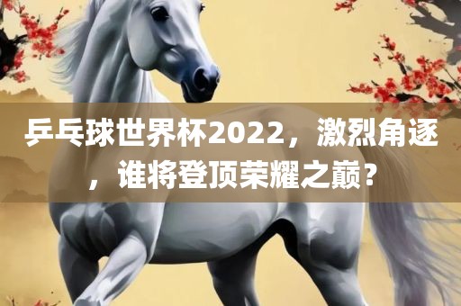 乒乓球世界杯2022，激烈角逐，谁将登顶荣耀之巅？