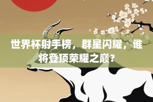 世界杯射手榜，群星闪耀，谁将登顶荣耀之巅？