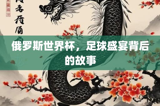 俄罗斯世界杯，足球盛宴背后的故事