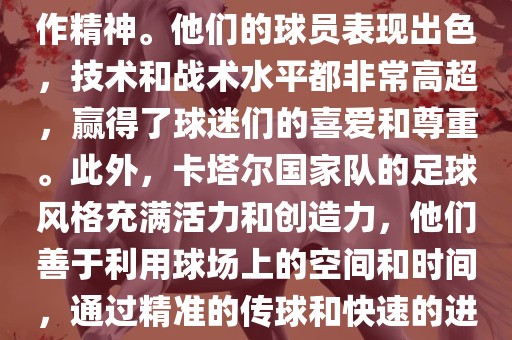 卡塔尔国家队在世界杯足球赛中的表现非常出色。虽然他们的对手实力强大，但卡塔尔队展现出了顽强的斗志和团队合作精神。他们的球员表现出色，技术和战术水平都非常高超，赢得了球迷们的喜爱和尊重。此外，卡塔尔国家队的足球风格充满活力和创造力，他们善于利用球场上的空间和时间，通过精准的传球和快速的进攻来制造威胁。总的来说，卡塔尔国家队是一支充满潜力的队伍，未来有望在国际足球赛场上取得更好的成绩。