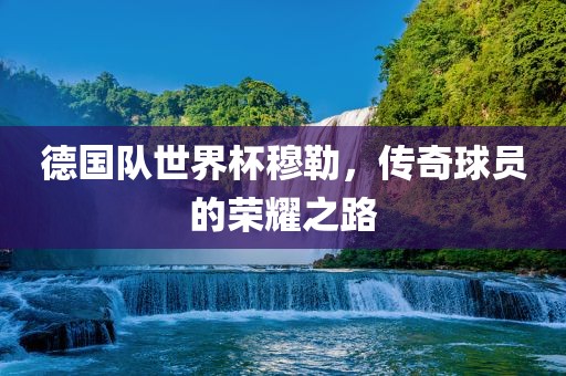 德国队世界杯穆勒,传奇球员的荣耀之路