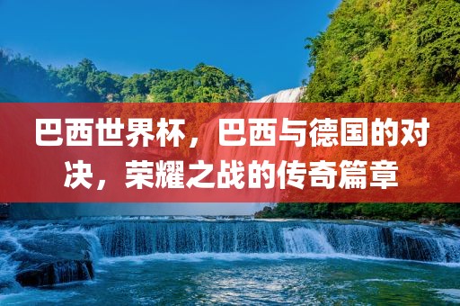 巴西世界杯，巴西与德国的对决，荣耀之战的传奇篇章