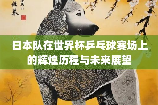 日本队在世界杯乒乓球赛场上的辉煌历程与未来展望
