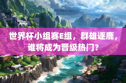 世界杯小组赛E组,群雄逐鹿,谁将成为晋级热门?