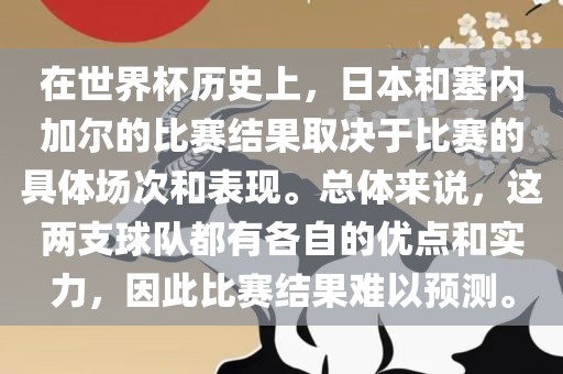 在世界杯历史上，日本和塞内加尔的比赛结果取决于比赛的具体场次和表现。总体来说，这两支球队都有各自的优点和实力，因此比赛结果难以预测。