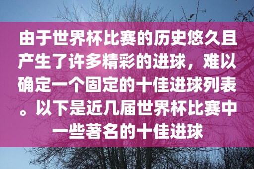 由于世界杯比赛的历史悠久且产生了许多精彩的进球，难以确定一个固定的十佳进球列表。以下是近几届世界杯比赛中一些著名的十佳进球