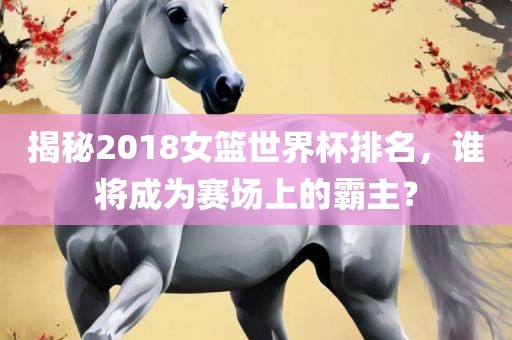 揭秘2018女篮世界杯排名，谁将成为赛场上的霸主？