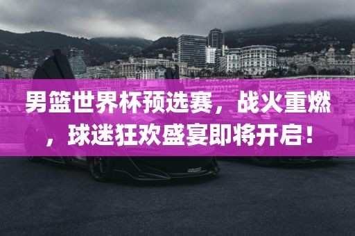 男篮世界杯预选赛，战火重燃，球迷狂欢盛宴即将开启！