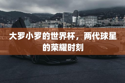 大罗小罗的世界杯，两代球星的荣耀时刻