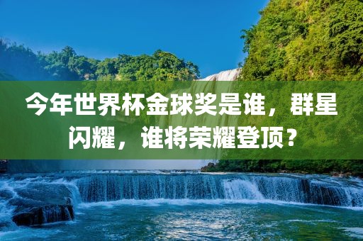 今年世界杯金球奖是谁,群星闪耀,谁将荣耀登顶?