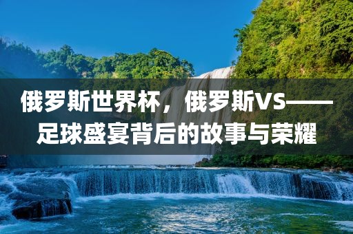 俄罗斯世界杯，俄罗斯VS——足球盛宴背后的故事与荣耀