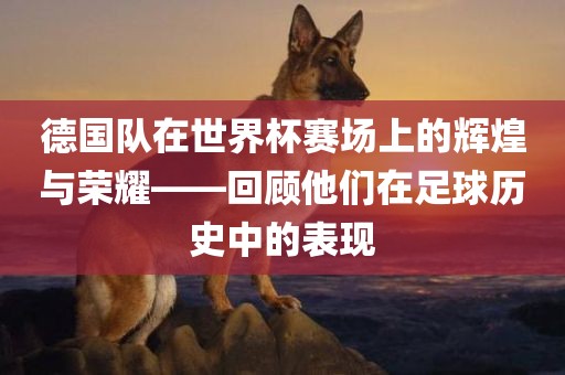 德国队在世界杯赛场上的辉煌与荣耀——回顾他们在足球历史中的表现