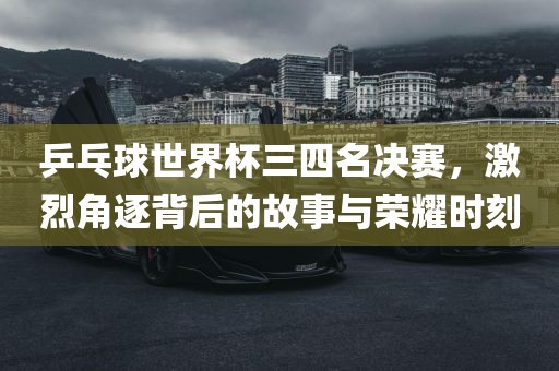 乒乓球世界杯三四名决赛，激烈角逐背后的故事与荣耀时刻