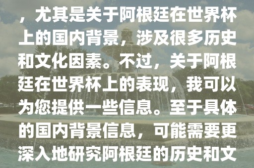 关于阿根廷在世界杯上的表现，尤其是关于阿根廷在世界杯上的国内背景，涉及很多历史和文化因素。不过，关于阿根廷在世界杯上的表现，我可以为您提供一些信息。至于具体的国内背景信息，可能需要更深入地研究阿根廷的历史和文化。