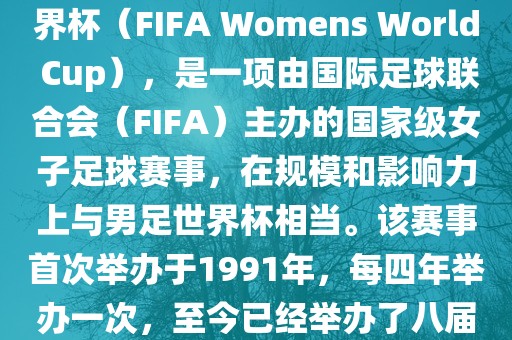 女世界杯，即国际足联女子世界杯（FIFA Womens World Cup），是一项由国际足球联合会（FIFA）主办的国家级女子足球赛事，在规模和影响力上与男足世界杯相当。该赛事首次举办于1991年，每四年举办一次，至今已经举办了八届。