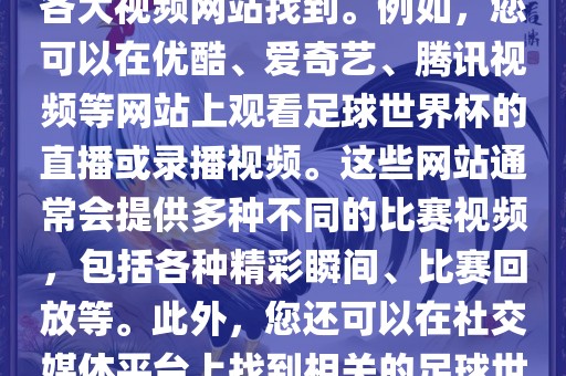 关于足球世界杯的视频可以在各大视频网站找到。例如，您可以在优酷、爱奇艺、腾讯视频等网站上观看足球世界杯的直播或录播视频。这些网站通常会提供多种不同的比赛视频，包括各种精彩瞬间、比赛回放等。此外，您还可以在社交媒体平台上找到相关的足球世界杯视频分享。