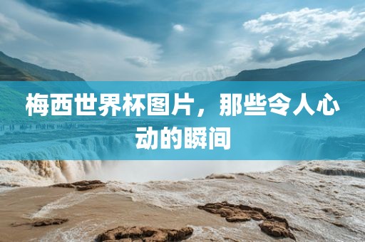 梅西世界杯图片，那些令人心动的瞬间