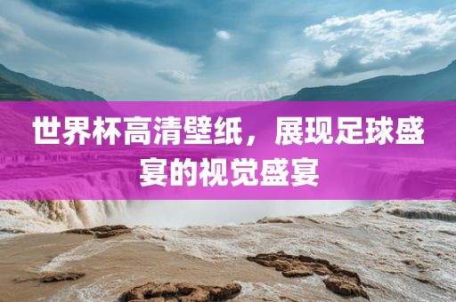 世界杯高清壁纸，展现足球盛宴的视觉盛宴