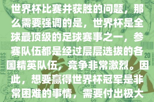 如果您是在询问关于如何参与世界杯比赛并获胜的问题，那么需要强调的是，世界杯是全球最顶级的足球赛事之一，参赛队伍都是经过层层选拔的各国精英队伍，竞争非常激烈。因此，想要赢得世界杯冠军是非常困难的事情，需要付出极大的努力和实力。