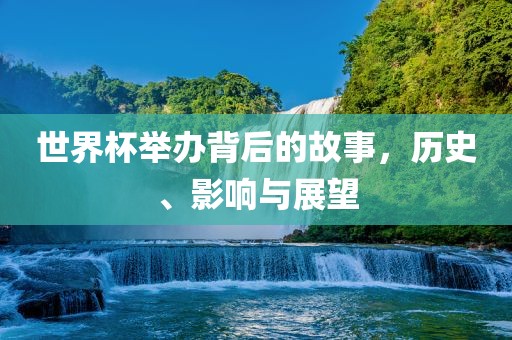 世界杯举办背后的故事,历史、影响与展望