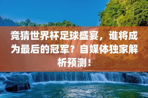 竞猜世界杯足球盛宴，谁将成为最后的冠军？自媒体独家解析预测！