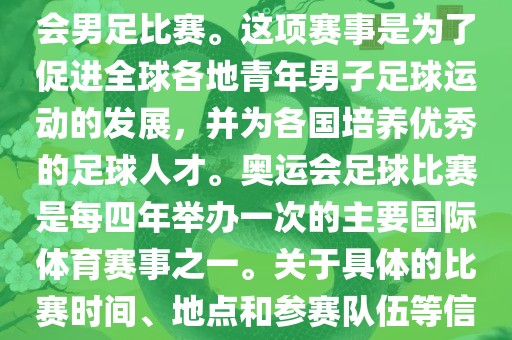 奥运足球世界杯通常指的是国际足联组织的U-23男子足球锦标赛，也就是人们常说的奥运会男足比赛。这项赛事是为了促进全球各地青年男子足球运动的发展，并为各国培养优秀的足球人才。奥运会足球比赛是每四年举办一次的主要国际体育赛事之一。关于具体的比赛时间、地点和参赛队伍等信息，可以关注国际足联的官方网站或者各大体育新闻网站以获取最新资讯。