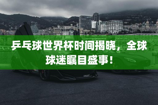 乒乓球世界杯时间揭晓，全球球迷瞩目盛事！