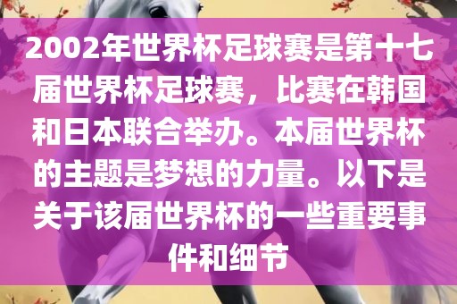 2002年世界杯足球赛是第十七届世界杯足球赛，比赛在韩国和日本联合举办。本届世界杯的主题是梦想的力量。以下是关于该届世界杯的一些重要事件和细节