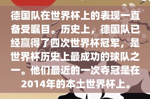 德国队在世界杯上的表现一直备受瞩目。历史上，德国队已经赢得了四次世界杯冠军，是世界杯历史上最成功的球队之一。他们最近的一次夺冠是在2014年的本土世界杯上。