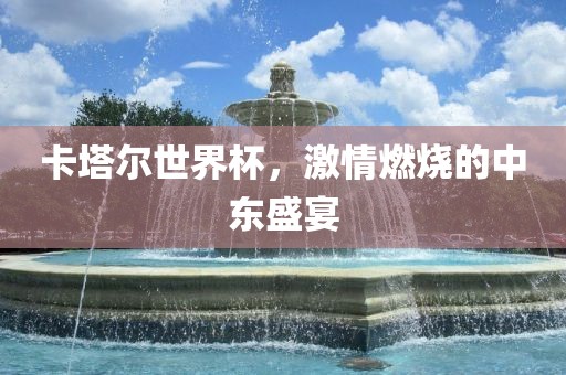 卡塔尔世界杯，激情燃烧的中东盛宴