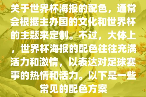 关于世界杯海报的配色，通常会根据主办国的文化和世界杯的主题来定制。不过，大体上，世界杯海报的配色往往充满活力和激情，以表达对足球赛事的热情和活力。以下是一些常见的配色方案