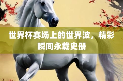 世界杯赛场上的世界波，精彩瞬间永载史册