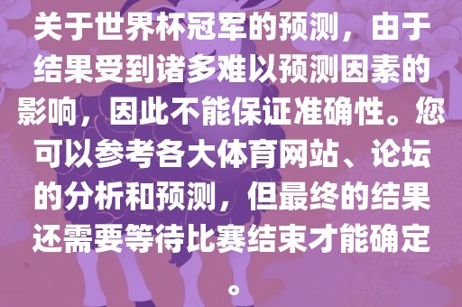 关于世界杯冠军的预测，由于结果受到诸多难以预测因素的影响，因此不能保证准确性。您可以参考各大体育网站、论坛的分析和预测，但最终的结果还需要等待比赛结束才能确定。