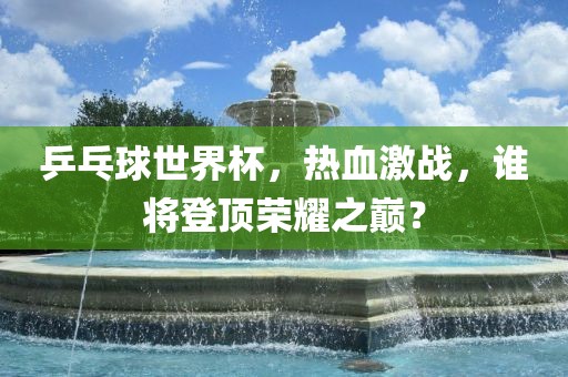 乒乓球世界杯，热血激战，谁将登顶荣耀之巅？