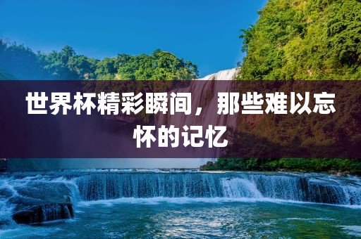 世界杯精彩瞬间，那些难以忘怀的记忆