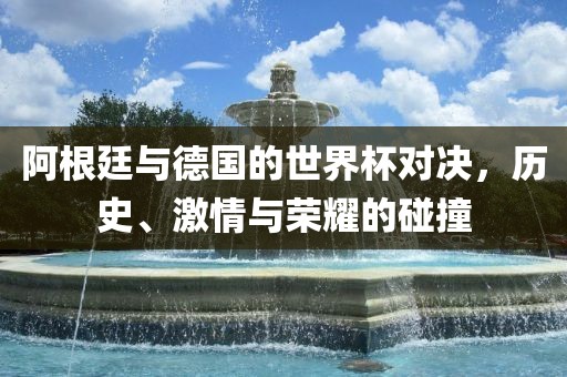 阿根廷与德国的世界杯对决,历史、激情与荣耀的碰撞