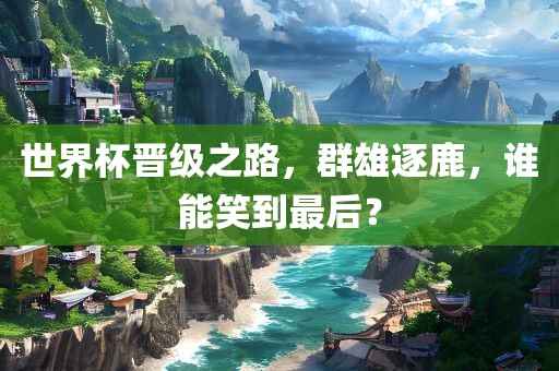 世界杯晋级之路，群雄逐鹿，谁能笑到最后？