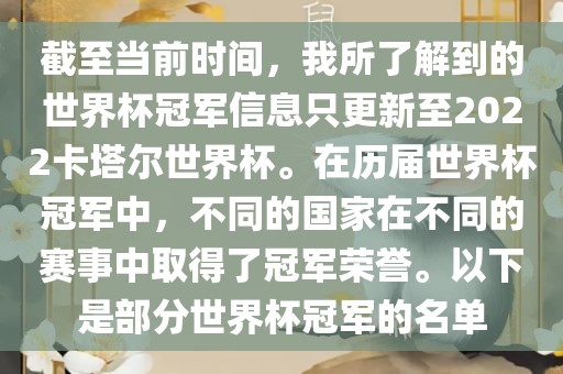 截至当前时间，我所了解到的世界杯冠军信息只更新至2022卡塔尔世界杯。在历届世界杯冠军中，不同的国家在不同的赛事中取得了冠军荣誉。以下是部分世界杯冠军的名单