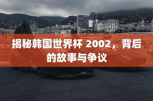 揭秘韩国世界杯 2002,背后的故事与争议