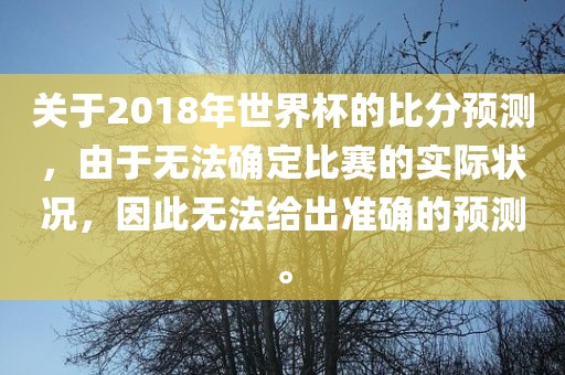 关于2018年世界杯的比分预测,由于无法确定比赛的实际状况,因此无法给出准确的预测。